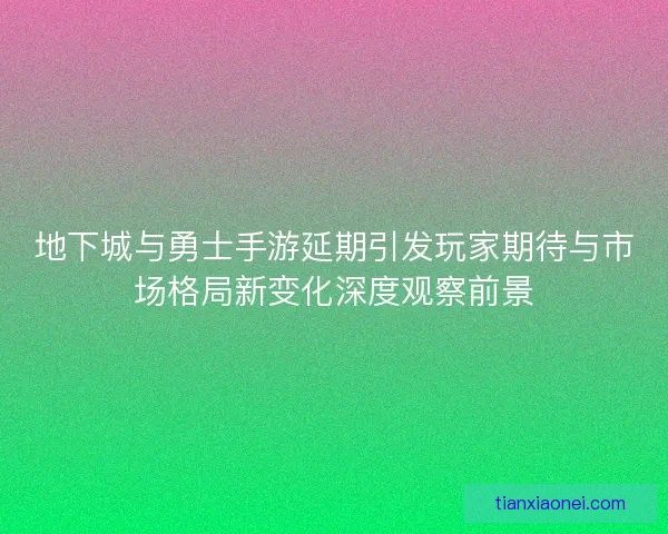 地下城与勇士手游延期引发玩家期待与市场格局新变化深度观察前景