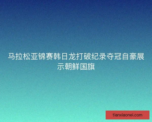 马拉松亚锦赛韩日龙打破纪录夺冠自豪展示朝鲜国旗