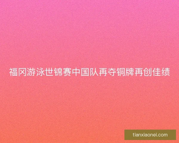 福冈游泳世锦赛中国队再夺铜牌再创佳绩