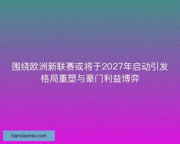 围绕欧洲新联赛或将于2027年启动引发格局重塑与豪门利益博弈